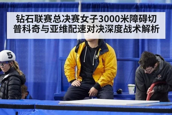 钻石联赛总决赛女子3000米障碍切普科奇与亚维配速对决深度战术解析