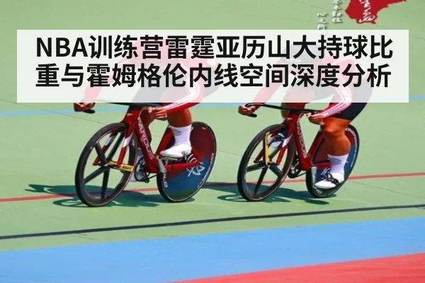 NBA训练营雷霆亚历山大持球比重与霍姆格伦内线空间深度分析